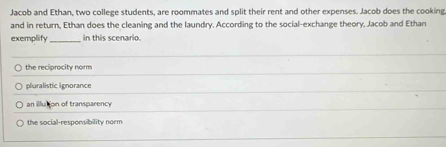 Jacob and Ethan, two college students, are roommates and split their rent and other expenses. Jacob does the cooking
and in return, Ethan does the cleaning and the laundry. According to the social-exchange theory, Jacob and Ethan
exemplify _in this scenario.
the reciprocity norm
pluralistic ignorance
an illution of transparency
the social-responsibility norm