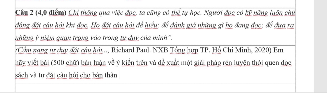 (4,0 điểm) Chi thông qua việc đọc, ta cũng có thể tự học. Người đọc có kỹ năng luôn chủ 
động đặt câu hỏi khi đọc. Họ đặt câu hỏi để hiểu; để đánh giá những gì họ đang đọc; để đưa ra 
những ý niệm quan trong vào trong tư duy của mình''. 
(Cầm nang tư duy đặt câu hỏi..., Richard Paul. NXB Tổng hợp TP. Hồ Chí Minh, 2020) Em 
hãy viết bài (500 chữ) bàn luận về ý kiến trên và đề xuất một giải pháp rèn luyện thói quen đọc 
sách và tự đặt câu hỏi cho bản thân.