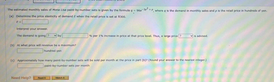 The estimated monthly sales of Mona Lísa paint-by-number sets is given by the formula q=96e^(-3p^2)+p , where q is the demand in monthly sales and p is the retail price in hundreds of yen. 
(a) Determine the price elasticity of demand E when the retail price is set at ¥300.
varepsilon =□
Interpret your answer. 
The demand is going ? by □ % per 1% increase in price at that price level. Thus, a large price|? v is advised. 
(b) At what price will revenue be a maximum? 
□ hundred yen 
(c) Approximately how many paint-by-number sets will be sold per month at the price in part (b)? (Round your answer to the nearest integer.) 
□ paint-by-number sets per month 
Need Help? Read It Watch It