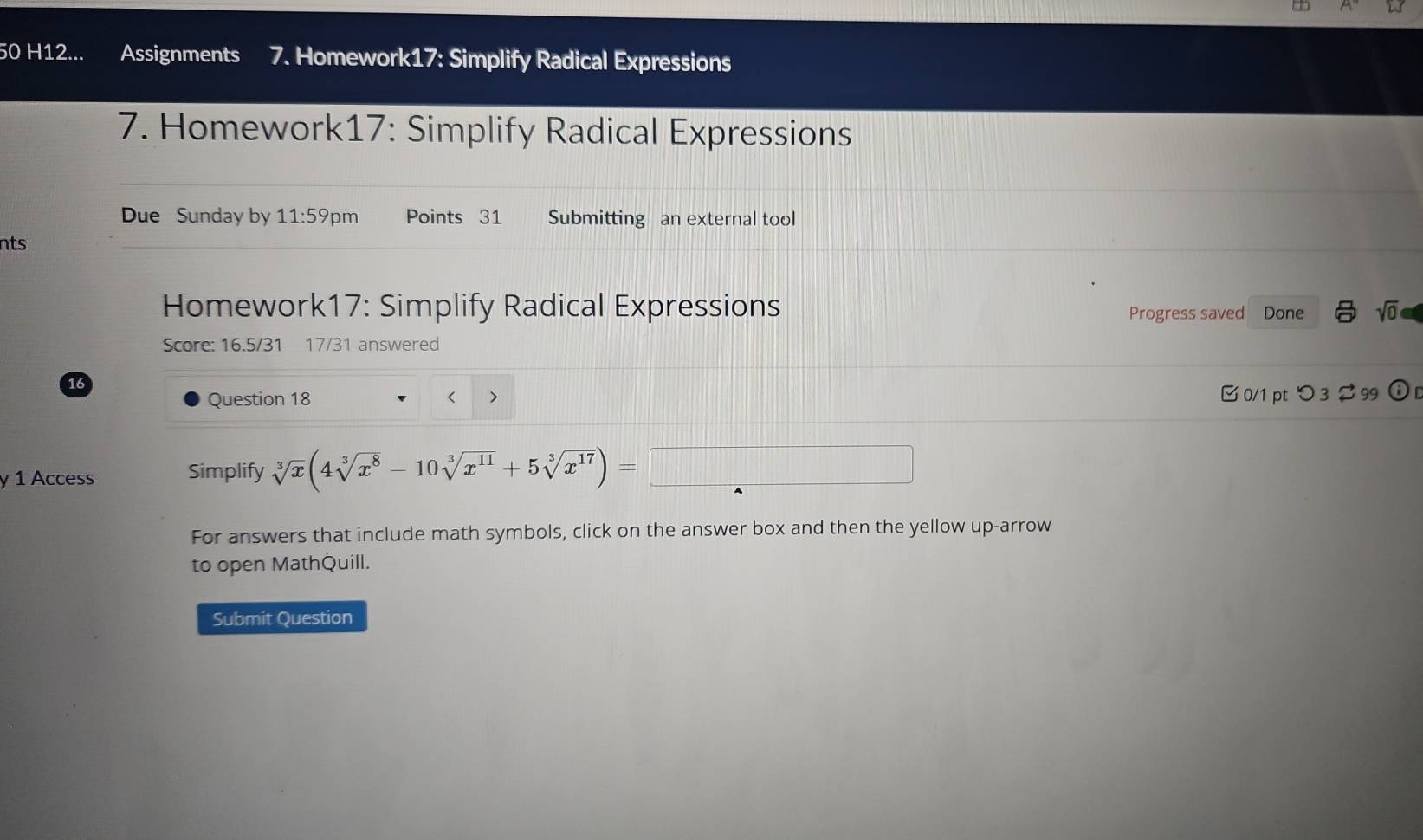 H12... Assignments 7. Homework17: Simplify Radical Expressions 
7. Homework17: Simplify Radical Expressions 
Due Sunday by 11:59 pm Points 31 Submitting an external tool 
nts 
Homework17: Simplify Radical Expressions Progress saved Done sqrt(0) 
Score: 16.5/31 17/31 answered 
16 
Question 18 < > 
□ 0/1 pt つ 3 $ 99 ⓘ 
y 1 Access Simplify sqrt[3](x)(4sqrt[3](x^8)-10sqrt[3](x^(11))+5sqrt[3](x^(17)))=
For answers that include math symbols, click on the answer box and then the yellow up-arrow 
to open MathQuill. 
Submit Question