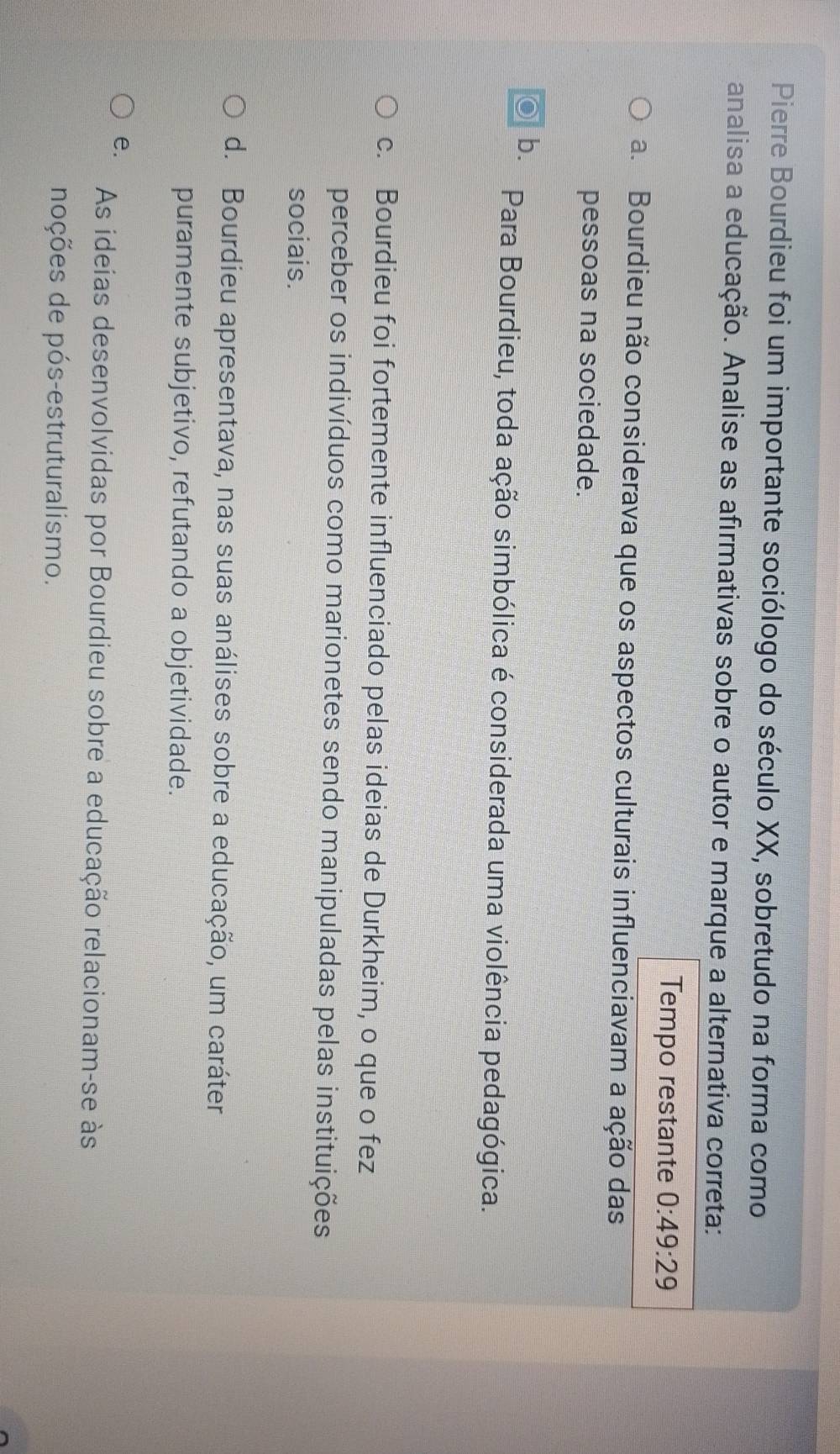 Pierre Bourdieu foi um importante sociólogo do século XX, sobretudo na forma como
analisa a educação. Analise as afirmativas sobre o autor e marque a alternativa correta:
Tempo restante 0:49:29
a. Bourdieu não considerava que os aspectos culturais influenciavam a ação das
pessoas na sociedade.
b. Para Bourdieu, toda ação simbólica é considerada uma violência pedagógica.
c. Bourdieu foi fortemente influenciado pelas ideias de Durkheim, o que o fez
perceber os indivíduos como marionetes sendo manipuladas pelas instituições
sociais.
d. Bourdieu apresentava, nas suas análises sobre a educação, um caráter
puramente subjetivo, refutando a objetividade.
e.
As ideias desenvolvidas por Bourdieu sobre a educação relacionam-se às
noções de pós-estruturalismo.