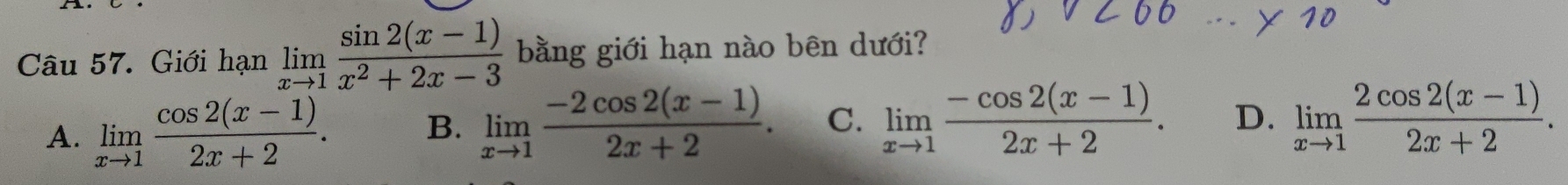 Giới hạn limlimits _xto 1 (sin 2(x-1))/x^2+2x-3  bằng giới hạn nào bên dưới?
A. limlimits _xto 1 (cos 2(x-1))/2x+2 . B. limlimits _xto 1 (-2cos 2(x-1))/2x+2 . C. limlimits _xto 1 (-cos 2(x-1))/2x+2 . D. limlimits _xto 1 (2cos 2(x-1))/2x+2 .