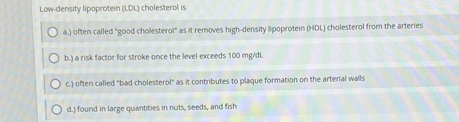 Low-density lipoprotein (LDL) cholesterol is
a.) often called "good cholesterol" as it removes high-density lipoprotein (HDL) cholesterol from the arteries
b.) a risk factor for stroke once the level exceeds 100 mg/dL
c.) often called "bad cholesterol" as it contributes to plaque formation on the arterial walls
d.) found in large quantities in nuts, seeds, and fish