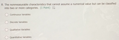 The nonmeasurable characteristics that cannot assume a numerical value but can be classified
into two or more categories. (1 Point)
Continuous Variables
Discrete Variables
Qualitative Variables
Quantitative Variables