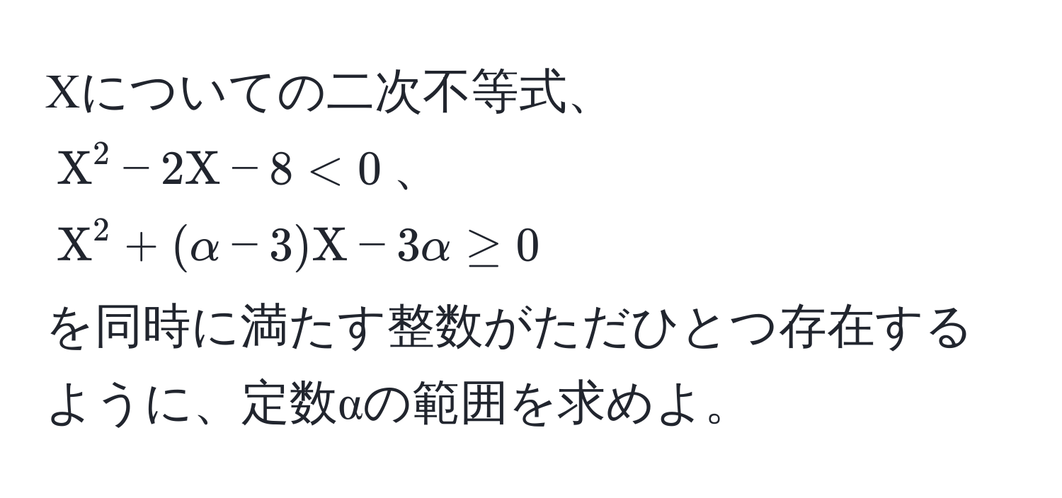 Χについての二次不等式、  
$Χ^2 - 2Χ - 8 < 0$、  
$Χ^2 + (α - 3)Χ - 3α ≥ 0$  
を同時に満たす整数がただひとつ存在するように、定数αの範囲を求めよ。