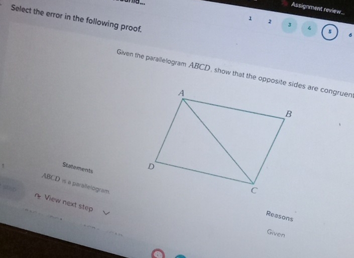 cama ... 
Assignment review_. 
Select the error in the following proof. 
1 2 
3 4 
5 
6 
Given the parallelogram ABCD, show that the opposite sides are congruen 
Statements
ABCD is a paralletogram. 
View next step 
Reasons 
Given