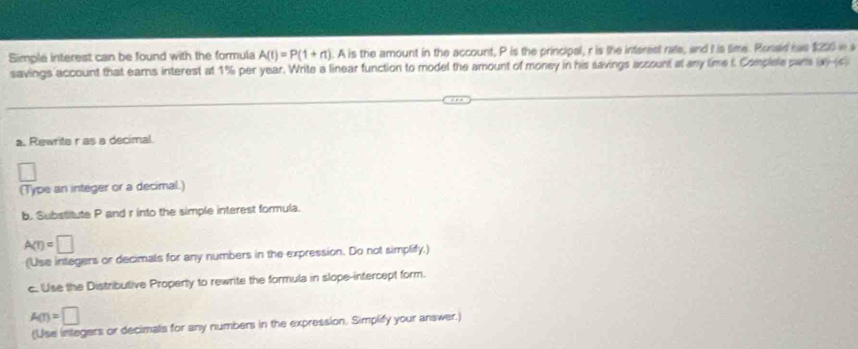 Simple interest can be found with the formula A(1endpmatrix =Pbeginpmatrix 1+n). A is the amount in the account, P is the principal, r is the interest rate, and I is time. Roned has $200 wa 
savings account that earns interest at 1% per year. Write a linear function to model the amount of money in his savings assount at any time t Complele sans (x)-(c)
a. Rewrite r as a decimal. 
□ 
(Type an integer or a decimal.) 
b. Substitute P and r into the simple interest formula.
A(r)=□
(Use integers or decimals for any numbers in the expression. Do not simplify,) 
c. Use the Distributive Property to rewrite the formula in slope-intercept form.
A(r)=□
(Use integers or decimals for any numbers in the expression. Simplify your answer.)