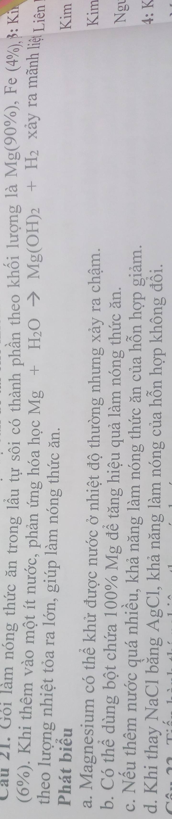 Cầu 21. Gói làm nóng thức ăn trong lầu tự sôi có thành phần theo khối lượng là Mg(90% ) , Fe (4% ),. B
(6%). Khi thêm vào một ít nước, phản ứng hóa học Mg+H_2Oto Mg(OH)_2+H_2
xảy ra mãnh liệt Liên
theo lượng nhiệt tỏa ra lớn, giúp làm nóng thức ăn.
Phát biểu Kim
a. Magnesium có thể khử được nước ở nhiệt độ thường nhưng xảy ra chậm. Kim
b. Có thể dùng bột chứa 100% Mg để tăng hiệu quả làm nóng thức ăn. Ngu
c. Nếu thêm nước quá nhiều, khả năng làm nóng thức ăn của hỗn hợp giảm.
d. Khi thay NaCl băng AgCl, khả năng làm nóng của hỗn hợp không đồi.
4: K
