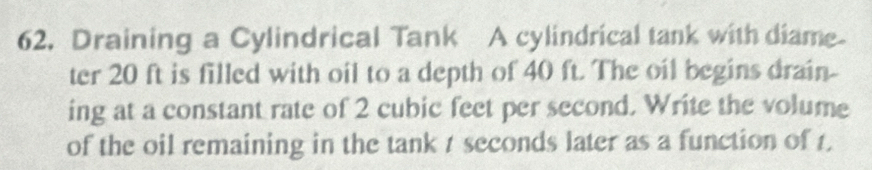 Draining a Cylindrical Tank A cylindrical tank with diame 
ter 20 ft is filled with oil to a depth of 40 ft. The oil begins drain- 
ing at a constant rate of 2 cubic feet per second. Write the volume 
of the oil remaining in the tank 1 seconds later as a function of 1.