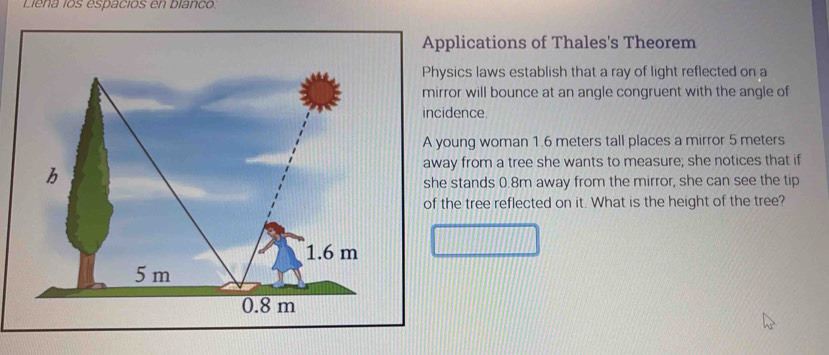 Liena los espaciós en blanco. 
Applications of Thales's Theorem 
Physics laws establish that a ray of light reflected on a 
mirror will bounce at an angle congruent with the angle of 
incidence 
A young woman 1.6 meters tall places a mirror 5 meters
b 
away from a tree she wants to measure; she notices that if 
she stands 0.8m away from the mirror, she can see the tip 
of the tree reflected on it. What is the height of the tree?
1.6 m
5 m
0.8 m