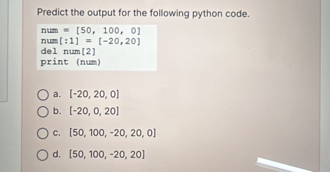 Predict the output for the following python code.
O =[50,100,0]
um
num [:1]=[-20,20]
del num [2]
print (num)
a. [-20,20,0]
b. [-20,0,20]
C. [50,100,-20,20,0]
d. [50,100,-20,20]