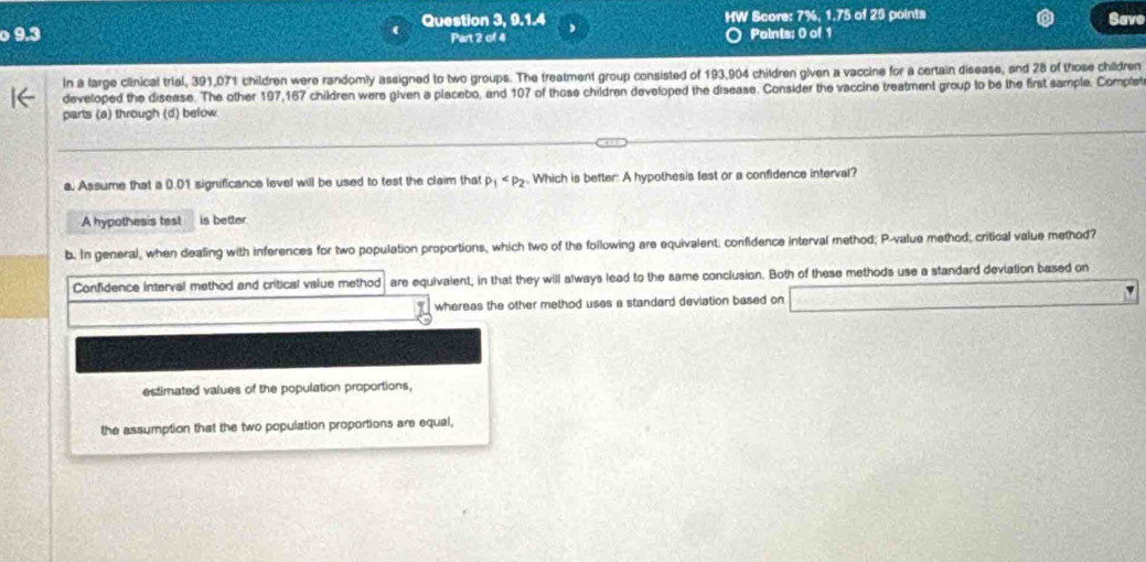 9.3 Question 3, 9.1.4 HW Score: 7%, 1.75 of 25 points Save
Part 2 of 4 Points; 0 of 1
In a large clinical trial, 391,071 children were randomly assigned to two groups. The treatment group consisted of 193,904 children given a vaccine for a certain disease, and 28 of those children
developed the disease. The other 197,167 children were given a placebo, and 107 of those children developed the disease. Consider the vaccine treatment group to be the first sample, Complet
parts (a) through (d) below
a. Assume that a 0.01 significance level will be used to test the claim that p_1 . Which is better: A hypothesis fest or a confidence interval?
A hypothesis test is better.
b. In general, when dealing with inferences for two population proportions, which two of the following are equivalent: confidence interval method; P -value method; critical value method?
Confidence interval method and critical value method are equivalent, in that they will always lead to the same conclusion. Both of these methods use a standard deviation based on
whereas the other method uses a standard deviation based on
estimated values of the population proportions,
the assumption that the two population proportions are equal,