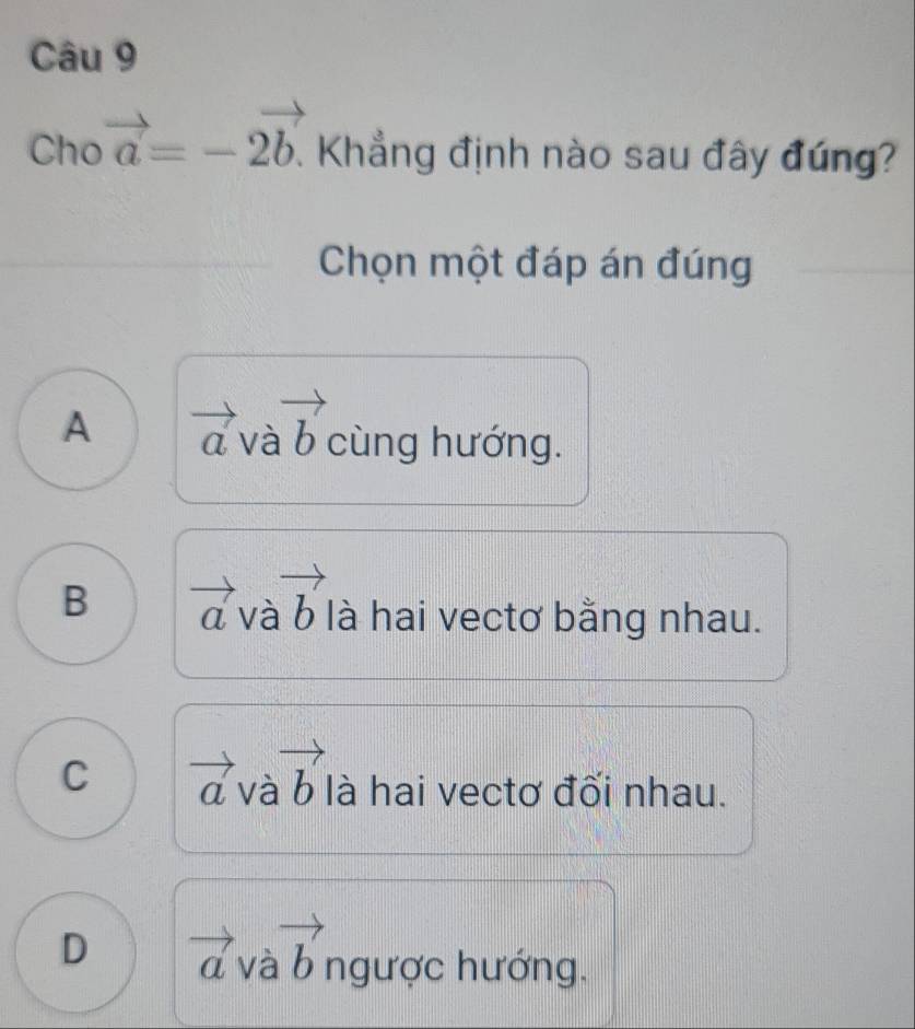 Cho vector a=-2vector b.. Khẳng định nào sau đây đúng?
Chọn một đáp án đúng
A vector avvector avector b cùng hướng.
B vector avvector avector b là hai vectơ bằng nhau.
C vector avvector avector b là hai vectơ đối nhau.
□°
D vector avvector avector b ngược hướng.