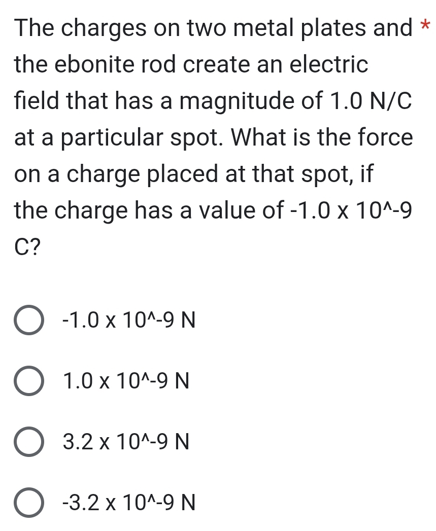 The charges on two metal plates and *
the ebonite rod create an electric
field that has a magnitude of 1.0 N/C
at a particular spot. What is the force
on a charge placed at that spot, if
the charge has a value of -1.0* 10^(wedge)-9
C?
-1.0* 10^(wedge)-9N
1.0* 10^(wedge)-9N
3.2* 10^(wedge)-9N
-3.2* 10^(wedge)-9N