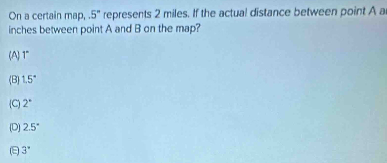 On a certain map, . 5" represents 2 miles. If the actual distance between point A a
inches between point A and B on the map?
(A) 1''
(B) 1.5°
(C) 2''
(D) 2.5''
(E) 3''