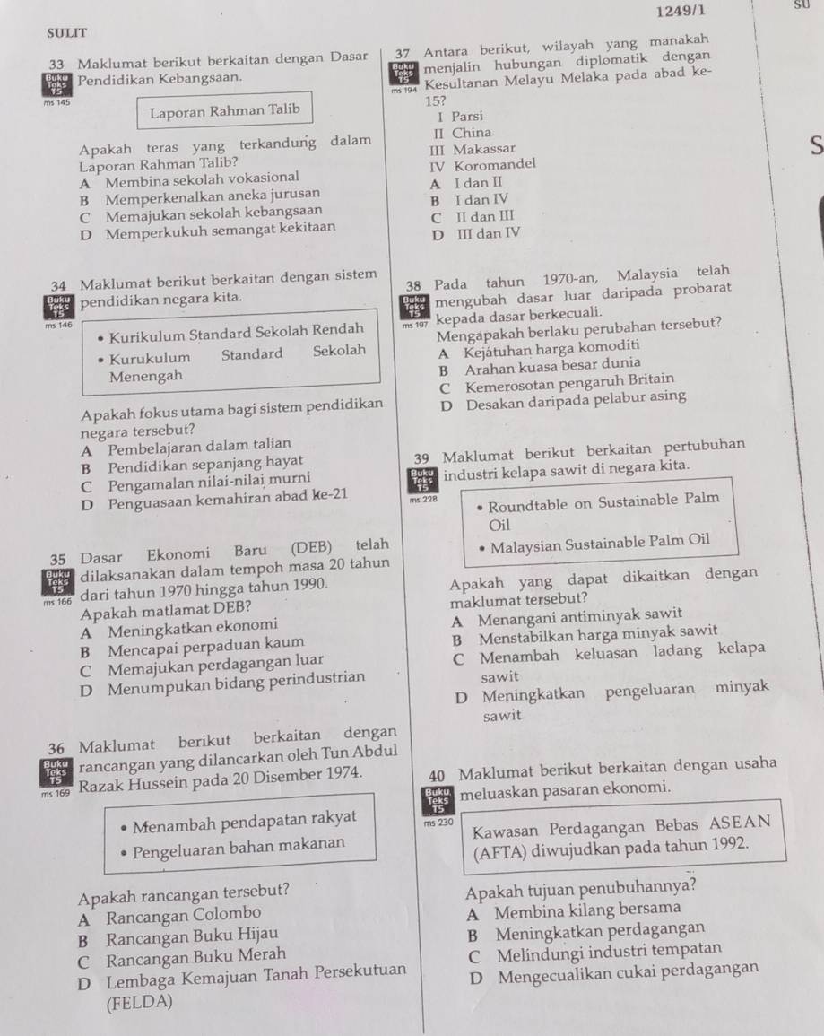 1249/1 sU
SULIT
33 Maklumat berikut berkaitan dengan Dasar 37 Antara berikut, wilayah yang manakah
Pendidikan Kebangsaan. menjalin hubungan diplomatik dengan
ms 194 Kesultanan Melayu Melaka pada abad ke-
ms 145 Laporan Rahman Talib 15?
I Parsi
II China
Apakah teras yang terkandung dalam III Makassar S
Laporan Rahman Talib?
A  Membina sekolah vokasional IV Koromandel
B Memperkenalkan aneka jurusan A I dan II
C Memajukan sekolah kebangsaan C II dan III B I dan IV
D Memperkukuh semangat kekitaan
D III dan IV
34 Maklumat berikut berkaitan dengan sistem 38 Pada tahun 1970-an, Malaysia telah
pendidikan negara kita.
mengubah dasar luar daripada probarat
ms 146 ms 197 kepada dasar berkecuali.
Kurikulum Standard Sekolah Rendah Mengapakah berlaku perubahan tersebut?
Kurukulum Standard Sekolah A Kejátuhan harga komoditi
Menengah
B Arahan kuasa besar dunia
C Kemerosotan pengaruh Britain
Apakah fokus utama bagi sistem pendidikan D Desakan daripada pelabur asing
negara tersebut?
A Pembelajaran dalam talian
B Pendidikan sepanjang hayat 39 Maklumat berikut berkaitan pertubuhan
C Pengamalan nilai-nilai murni industri kelapa sawit di negara kita.
is
D Penguasaan kemahiran abad ke-21 ms 228
Roundtable on Sustainable Palm
Oil
35_ Dasar Ekonomi Baru (DEB) telah
dilaksanakan dalam tempoh masa 20 tahun Malaysian Sustainable Palm Oil
ms 166 dari tahun 1970 hingga tahun 1990. Apakah yang dapat dikaitkan dengan
Apakah matlamat DEB? maklumat tersebut?
A Meningkatkan ekonomi A Menangani antiminyak sawit
B Mencapai perpaduan kaum B Menstabilkan harga minyak sawit
C Memajukan perdagangan luar C Menambah keluasan ladang kelapa
D Menumpukan bidang perindustrian sawit
D Meningkatkan pengeluaran minyak
sawit
36 Maklumat berikut berkaitan dengan
rancangan yang dilancarkan oleh Tun Abdul
ms 169 Razak Hussein pada 20 Disember 1974. 40 Maklumat berikut berkaitan dengan usaha
meluaskan pasaran ekonomi.
Menambah pendapatan rakyat ms 230
Pengeluaran bahan makanan Kawasan Perdagangan Bebas ASEAN
(AFTA) diwujudkan pada tahun 1992.
Apakah rancangan tersebut?
Apakah tujuan penubuhannya?
A Rancangan Colombo A Membina kilang bersama
B Rancangan Buku Hijau
B Meningkatkan perdagangan
C Rancangan Buku Merah
D Lembaga Kemajuan Tanah Persekutuan C Melindungi industri tempatan
D Mengecualikan cukai perdagangan
(FELDA)