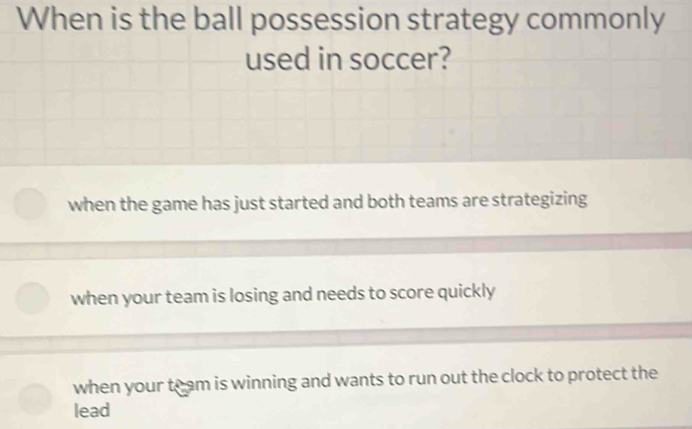 When is the ball possession strategy commonly
used in soccer?
when the game has just started and both teams are strategizing
when your team is losing and needs to score quickly
when your toam is winning and wants to run out the clock to protect the
lead