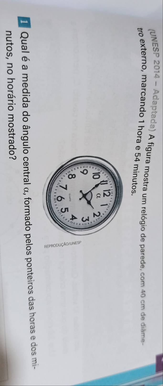 (UNESP 2014 - Adaptada) A figura mostra um relógio de parede, com 40 cm de diâme- 
tro externo, marcando 1 hora e 54 minutos. 
1 Qual é a medida do ângulo central α, formado pelos ponteiros das horas e dos mi- 
nutos, no horário mostrado?