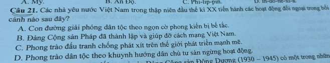 A. My. B. An Độ. C. Phi-lip-pin. D. in-do-ne-x1-a
Câu 21. Các nhà yêu nước Việt Nam trong thập niên đầu thế ki XX tiến hành các hoạt động đổi ngoại trong bối
cảnh nào sau đây?
A. Con đường giải phóng dân tộc theo ngọn cờ phong kiến bị bế tắc.
B. Đảng Cộng sản Pháp đã thành lập và giúp đỡ cách mạng Việt Nam.
C. Phong trào đấu tranh chống phát xít trên thế giới phát triển mạnh mẽ.
D. Phong trào dân tộc theo khuynh hướng dân chủ tư sản ngừng hoạt động.
ân Động Dương (1930 - 1945) có một trong nhữn