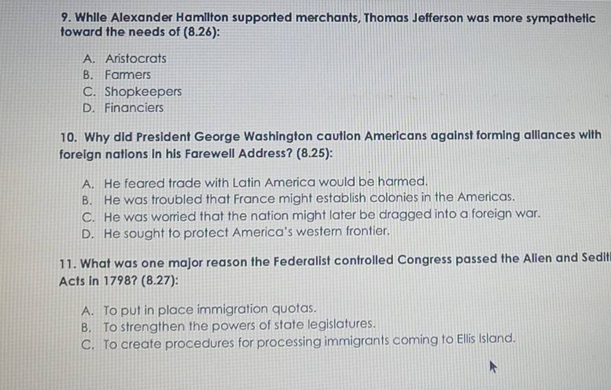 While Alexander Hamilton supported merchants, Thomas Jefferson was more sympathetic
toward the needs of (8.2 6):
A. Aristocrats
B. Farmers
C. Shopkeepers
D. Financiers
10. Why did President George Washington caution Americans against forming alliances with
foreign nations in his Farewell Address? (8.25):
A. He feared trade with Latin America would be harmed.
B. He was troubled that France might establish colonies in the Americas.
C. He was worried that the nation might later be dragged into a foreign war.
D. He sought to protect America's western frontier.
11. What was one major reason the Federalist controlled Congress passed the Alien and Sedit
Acts in 1798? (8.27):
A. To put in place immigration quotas.
B. To strengthen the powers of state legislatures.
C. To create procedures for processing immigrants coming to Ellis Island.