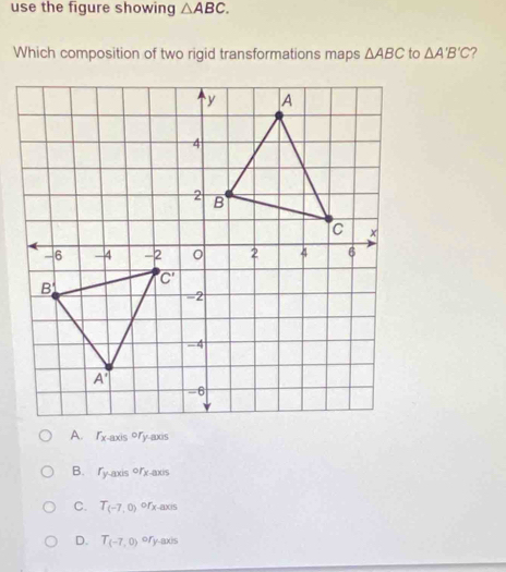 use the figure showing △ ABC.
Which composition of two rigid transformations maps △ ABC to △ A'B'C ?
f_x
B. fwayis orx-axis
C. T_(-7,0) ofx-axis
D. T_(-7,0) ory-axis