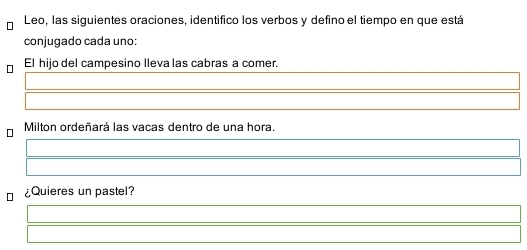 Leo, las siguientes oraciones, identifico los verbos y defino el tiempo en que está 
conjugado cada uno: 
El hijo del campesino lleva las cabras a comer. 
Milton ordeñará las vacas dentro de una hora. 
¿Quieres un pastel?