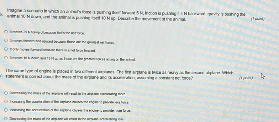 Imagine a scenario in which an animal's force is pushing itself forward 5 N, friction is pushing it 4 N backward, gravity is pushing the
animal 10 N down, and the animal is pushing itself 10 N up. Describe the movement of the animal. (1 point)
It moves 29 N forward because that's the net force.
It moves forward and upward because those are the greatest net forces.
It only moves forward because there is a net force forward.
It moves 10 N down and 10 N up as those are the greatest forces acting on the animal.
The same type of engine is placed in two different airplanes. The first airplane is twice as heavy as the second airplane. Which
7. statement is correct about the mass of the airplane and its acceleration, assuming a constant net force? (1 point)
Decreasing the mass of the airplane will result in the airplane accelerating more.
Increasing the acceleration of the airplane causes the engine to provide less force.
Increasing the acceleration of the airplane causes the engine to provide more force.
Decreasing the mass of the airplane will result in the airplane accelerating less.