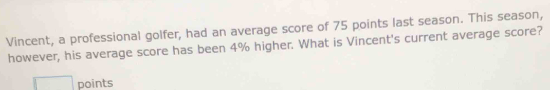 Vincent, a professional golfer, had an average score of 75 points last season. This season, 
however, his average score has been 4% higher. What is Vincent's current average score? 
□ points