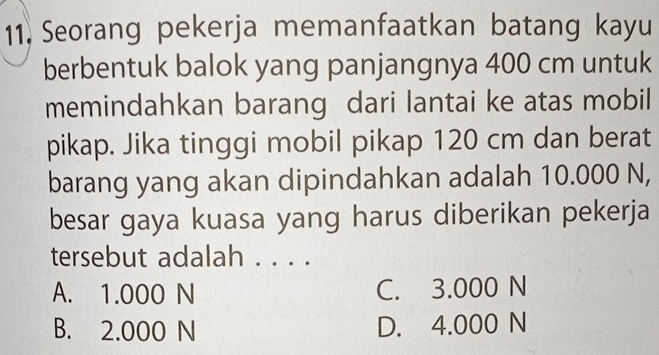 Seorang pekerja memanfaatkan batang kayu
berbentuk balok yang panjangnya 400 cm untuk
memindahkan barang dari lantai ke atas mobil
pikap. Jika tinggi mobil pikap 120 cm dan berat
barang yang akan dipindahkan adalah 10.000 N,
besar gaya kuasa yang harus diberikan pekerja
tersebut adalah . . . .
A. 1.000 N C. 3.000 N
B. 2.000 N D. 4.000 N