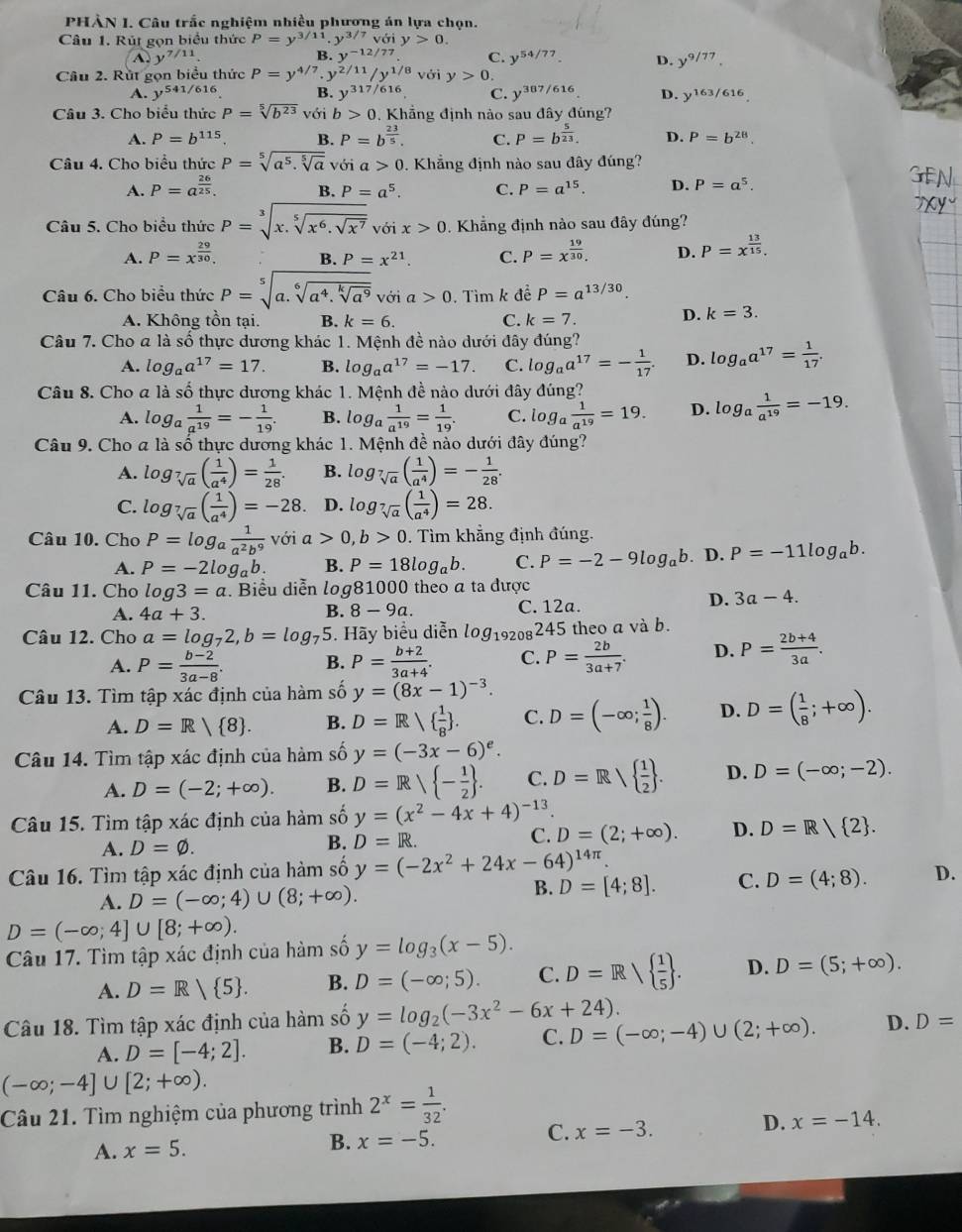 PHÀN I. Câu trắc nghiệm nhiều phương án lựa chọn.
Câu 1. Rút gọn biểu thức P=y^(3/11).y^(3/7)voiy>0.
y^(7/11)
B. y^(-12/77) C. y^(54/77). D. y^(9/77).
Câu 2. Rút gọn biểu thức P=y^(4/7)· y^(2/11)/y^(1/8) với y>0
A. y^(541/616) B. y^(317/616) C. y^(387/616). D. y^(163/616).
Câu 3. Cho biểu thức P=sqrt[5](b^(23)) với b>0 0. Khẳng định nảo sau đây đúng?
A. P=b^(115) B. P=b^(frac 23)5. C. P=b^(frac 5)23. D. P=b^(28)
Câu 4. Cho biểu thức P=sqrt[5](a^5.sqrt [5]a)voi a 0. Khẳng định nào sau đây đúng?
A. P=a^(frac 26)25. B. P=a^5. C. P=a^(15). D. P=a^5.
Câu 5. Cho biểu thức P=sqrt[3](x.sqrt [5]x^6.sqrt x^7) với x>0. Khẳng định nào sau đây đúng?
A. P=x^(frac 29)30. B. P=x^(21). C. P=x^(frac 19)30. D. P=x^(frac 13)15.
Câu 6. Cho biểu thức P=sqrt[5](a.sqrt [6]a^4.sqrt [k]a^9) với a>0. Tìm k đề P=a^(13/30).
A. Không tồn tại. B. k=6. C. k=7
D. k=3.
Câu 7. Cho a là số thực dương khác 1. Mệnh đề nào dưới đây đúng?
A. log _aa^(17)=17. B. log _aa^(17)=-17. C. log _aa^(17)=- 1/17 . D. log _aa^(17)= 1/17 .
Câu 8. Cho a là số thực dương khác 1. Mệnh đề nào dưới đây đúng?
A. log _a 1/a^(19) =- 1/19 . B. log _a 1/a^(19) = 1/19 . C. log _a 1/a^(19) =19. D. log _a 1/a^(19) =-19.
Câu 9. Cho a là số thực dương khác 1. Mệnh đề nào dưới đây đúng?
A. log _sqrt[7](a)( 1/a^4 )= 1/28 . B. log _sqrt[7](a)( 1/a^4 )=- 1/28 .
C. log _sqrt[7](a)( 1/a^4 )=-28 D. log _sqrt[7](a)( 1/a^4 )=28.
Câu 10. Cho P=log _a 1/a^2b^9  với a>0,b>0. Tìm khẳng định đúng.
A. P=-2log _ab. B. P=18log _ab. C. P=-2-9log _ab. D. P=-11log _ab.
Câu 11. Cho log 3=a. Biểu diễn log81000 theo a ta được
A. 4a+3. C. 12a.
B. 8-9a.
D. 3a-4.
Câu 12. Cho a=log _72,b=log _75 5. Hãy biểu diễn log _19208245 theo a và b.
A. P= (b-2)/3a-8 . B. P= (b+2)/3a+4 . C. P= 2b/3a+7 . D. P= (2b+4)/3a .
Câu 13. Tìm tập xác định của hàm số y=(8x-1)^-3.
A. D=R/ 8 . B. D=R  1/8  . C. D=(-∈fty ; 1/8 ). D. D=( 1/8 ;+∈fty ).
Câu 14. Tìm tập xác định của hàm số y=(-3x-6)^e.
A. D=(-2;+∈fty ). B. D=R/ - 1/2  . C. D=Rsqrt( frac 1)2 . D. D=(-∈fty ;-2).
Câu 15. Tìm tập xác định của hàm số y=(x^2-4x+4)^-13.
A. D=varnothing .
B. D=R. C. D=(2;+∈fty ). D. D=R 2 .
Câu 16. Tìm tập xác định của hàm số y=(-2x^2+24x-64)^14π .
A. D=(-∈fty ;4)∪ (8;+∈fty ).
B. D=[4;8]. C. D=(4;8). D.
D=(-∈fty ;4]∪ [8;+∈fty ).
Câu 17. Tìm tập xác định của hàm số y=log _3(x-5).
A. D=R/ 5 . B. D=(-∈fty ;5). C. D=Rsqrt( frac 1)5 . D. D=(5;+∈fty ).
Câu 18. Tìm tập xác định của hàm số y=log _2(-3x^2-6x+24).
A. D=[-4;2]. B. D=(-4;2). C. D=(-∈fty ;-4)∪ (2;+∈fty ). D. D=
(-∈fty ;-4]∪ [2;+∈fty ).
Câu 21. Tìm nghiệm của phương trình 2^x= 1/32 .
A. x=5. B. x=-5. C. x=-3. D. x=-14.