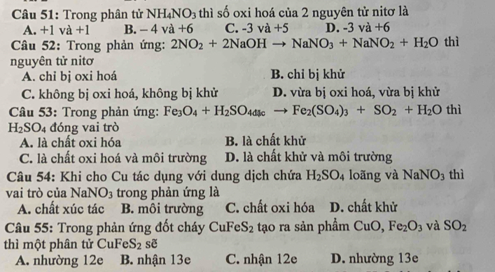 Trong phân tử NH_4NO_3 thì số oxi hoá của 2 nguyên tử nitơ là
A. +1va+1 B. -4va+6 C. -3va+5 D. -3va+6
* Câu 52: Trong phản ứng: 2NO_2+2NaOHto NaNO_3+NaNO_2+H_2Otl nì
nguyên tử nitơ
A. chỉ bị oxi hoá B. chỉ bị khử
C. không bị oxi hoá, không bị khử D. vừa bị oxi hoá, vừa bị khử
Câu 53: Trong phản ứng: Fe_3O_4+H_2SO_4dicto Fe_2(SO_4)_3+SO_2+H_2Othi
H_2SO_4 đóng vai trò
A. là chất oxi hóa B. là chất khử
C. là chất oxi hoá và môi trường D. là chất khử và môi trường
Câu 54: Khi cho Cu tác dụng với dung dịch chứa H_2SO_4 loãng và NaNO_3 thì
vai trò của N sqrt(a)NO_3 trong phản ứng là
A. chất xúc tác B. môi trường C. chất oxi hóa D. chất khử
Câu 55: Trong phản ứng đốt cháy ( 1, 1 F c S_2 tạo ra sản phẩm CuO, Fe_2O_3 và SO_2
thì một phân tử CuFe S_2 sẽ
A. nhường 12e B. nhận 13e C. nhận 12e D. nhường 13e