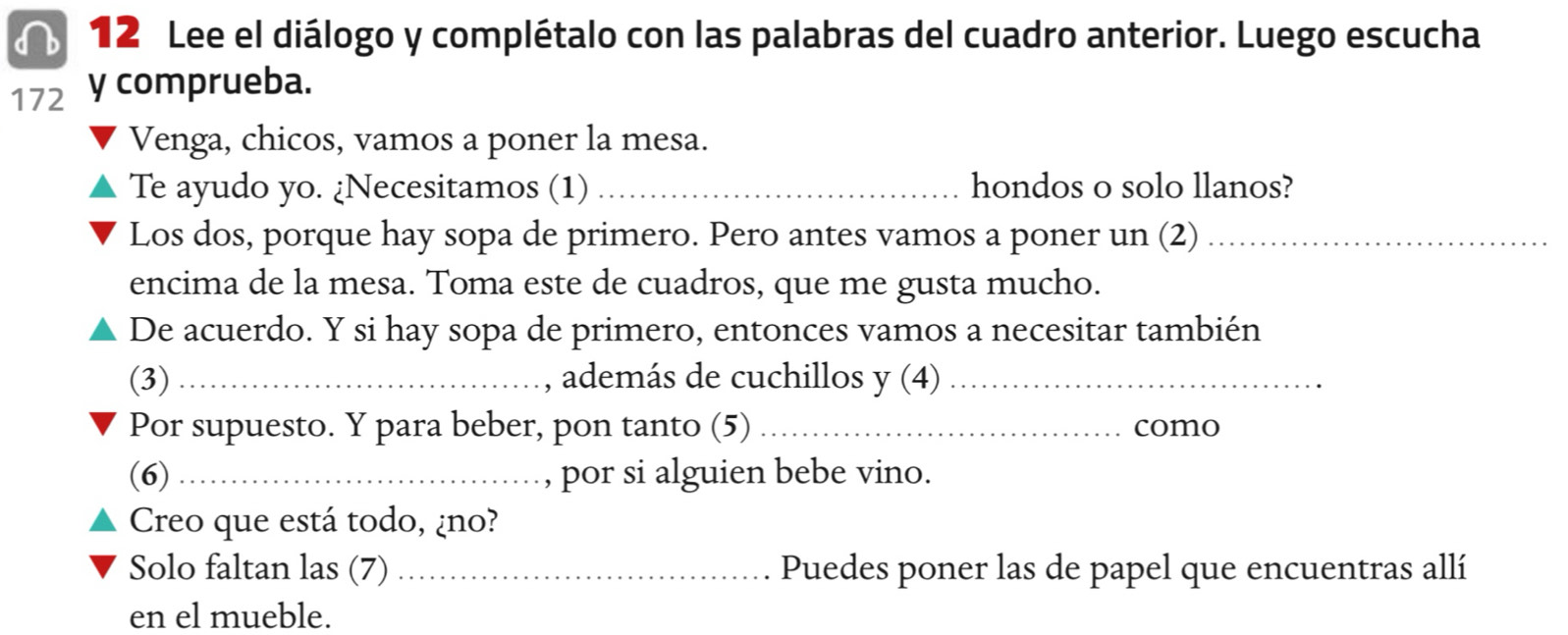 Lee el diálogo y complétalo con las palabras del cuadro anterior. Luego escucha 
172 y comprueba. 
Venga, chicos, vamos a poner la mesa. 
Te ayudo yo. ¿Necesitamos (1) _hondos o solo llanos? 
Los dos, porque hay sopa de primero. Pero antes vamos a poner un (2)_ 
encima de la mesa. Toma este de cuadros, que me gusta mucho. 
De acuerdo. Y si hay sopa de primero, entonces vamos a necesitar también 
(3) _, además de cuchillos y(4) _ 
Por supuesto. Y para beber, pon tanto (5) _como 
(6) _, por si alguien bebe vino. 
Creo que está todo, ¿no? 
Solo faltan las (7) _Puedes poner las de papel que encuentras allí 
en el mueble.