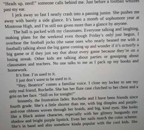“Heads up, nerd!” someone calls behind me. Just before a football whizzes 
past my ear. 
I jerk away so fast I nearly crash into a passing junior. She pushes me 
away with barely a side glance. It's been a month of sophomore year at 
Montrose High, and I’m still not given more than a glance by anyone. 
The hall is packed with my classmates. Everyone talking and laughing, 
making plans for the weekend even though Friday's only just begun. I 
overhear the football jocks (the same ones who nearly beaned me with a 
football) talking about the big game coming up and wonder if it's actually a 
big game or if they just say that about every game because they’re on a 
losing streak. Other kids are talking about parties or gossiping about 
classmates and teachers. No one talks to me as I pack up my books and 
homework. 
It’s fine. I’m used to it. 
I just don’t want to be used to it. 
“Hey, Beatrice” comes a familiar voice. I close my locker to see my 
only real friend, Rochelle. She has her flute case clutched to her chest and a 
grin on her face. “Still on for tonight?” 
Instantly, the frustration fades. Rochelle and I have been friends since 
fourth grade. She’s a little shorter than me, with big dimples and purple- 
and-rose ribbons woven through her braids, and big, kind eyes. She looks 
like a Black anime character, especially with her glittery burgundy eye 
shadow and bright purple lipstick. Even her nails match the color scheme. 
She's in band and also somehow kinda popular with the cool kids. She
