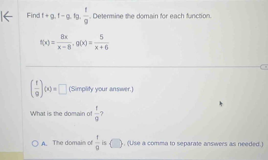 Find f+g, f-g, . fg ,  f/g . Determine the domain for each function.
f(x)= 8x/x-8 , g(x)= 5/x+6 
( f/g )(x)=□ (Simplify your answer.)
What is the domain of  f/g  ?
A. The domain of  f/g  is  □ . (Use a comma to separate answers as needed.)