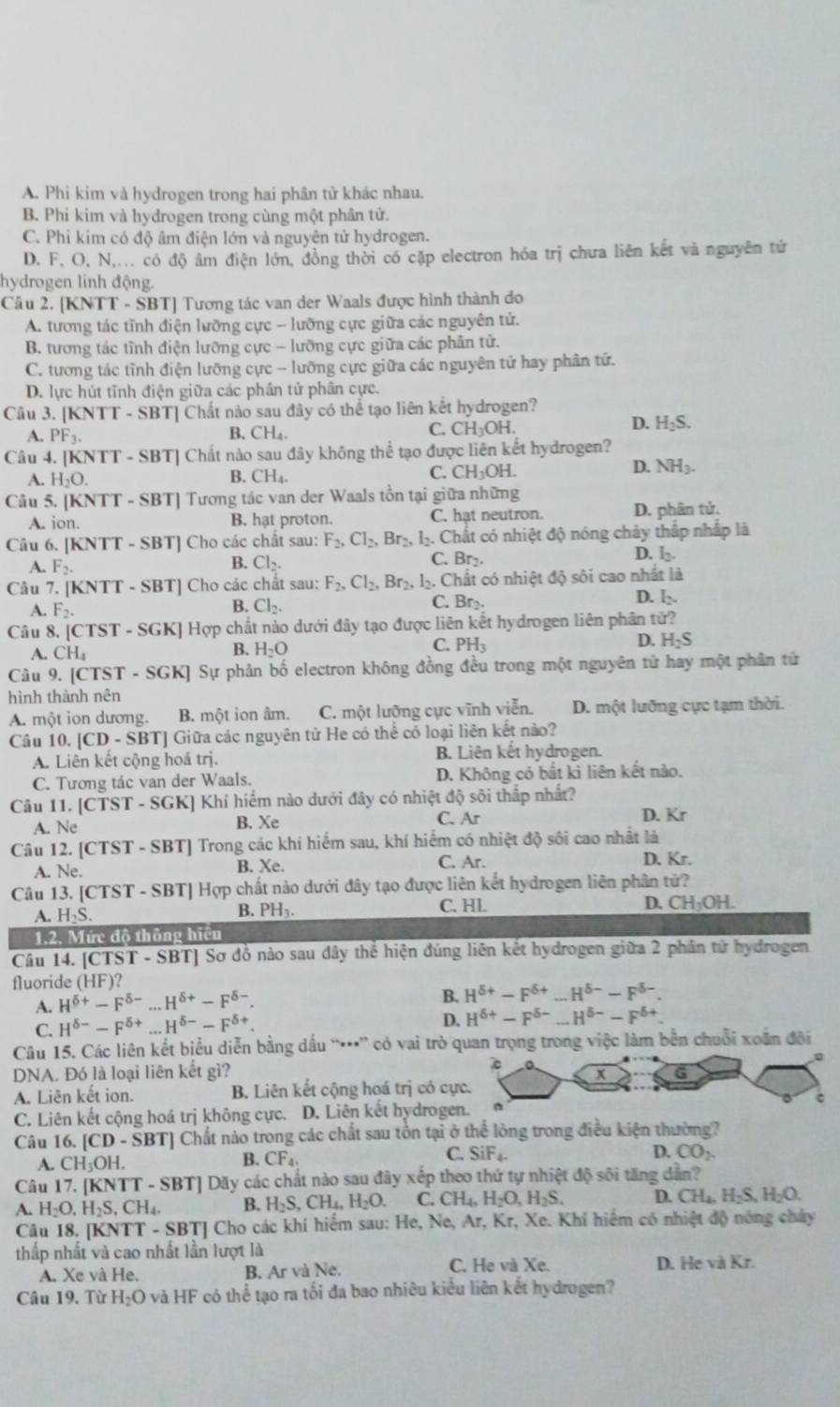 A. Phi kim và hydrogen trong hai phân tử khác nhau.
B. Phi kim và hydrogen trong cùng một phân tử.
C. Phi kim có độ âm điện lớn và nguyên tử hydrogen.
D. F, O, N,... có độ âm điện lớn, đồng thời có cặp electron hóa trị chưa liên kết và nguyên tử
hydrogen linh động.
Câu 2. [KNTT - SBT] Tương tác van der Waals được hình thành do
A. tương tác tĩnh điện lưỡng cực - lưỡng cực giữa các nguyên tử.
B. tương tác tĩnh điện lưỡng cực - lưỡng cực giữa các phân tử.
C. tương tác tỉnh điện lưỡng cực - lưỡng cực giữa các nguyên tử hay phân tử.
D. lực hút tĩnh điện giữa các phần tử phân cực.
Câu 3. [] KNT- SBT] Chất nào sau đây có thể tạo liên kết hydrogen?
D.
A. PF_3. B. CH_4. C. CH_3OH. H_2S.
Câu 4. [l NTI - SBT] Chất nào sau đây không thể tạo được liên kết hydrogen?
B.
D. NH_3.
A. H_2O. CH_4.
C. CH_3OH.
Câu 5. |KN||-SB| [T - SBT] Tương tác van der Waals tồn tại giữa những
A. ion. B. hat proton. C. hạt neutron. D. phân tử,
Câu 6. [KNTT - SBT] Cho các chất sau: F_2,Cl_2,Br_2, l. Chất có nhiệt độ nóng chảy thấp nhấp là
C. Br₂.
D.
A. F_2. B. Cl_2. l_2.
Câu 7. [KN IT - SBT] Cho các chất sau: F_2,Cl_2,Br_2,. Chất có nhiệt độ sôi cao nhất là
D. l
A. F_2.
B. Cl_2. C. Br₂.
Câu 8. [CT ST-SC GK] Hợp chất nào dưới đây tạo được liên kết hydrogen liên phân tứ?
B.
C.
A. CH_4 H_2O PH_3
D. H_2S
Câu 9. [CTST - SGK] Sự phản bố electron không đồng đều trong một nguyên tử hay một phân tử
hình thành nên
A. một ion dương. B. một ion âm. C. một lưỡng cực vĩnh viễn. D. một lưỡng cực tạm thời.
Câu 10.[CD-SBT] Giữa các nguyên tử He có thể có loại liên kết nào?
A. Liên kết cộng hoá trị. B. Liên kết hydrogen.
C. Tương tác van der Waals. D. Không có bất kì liên kết nào.
Câu 11. [ [CTST-SGK KJ Khí hiểm nào dưới đây có nhiệt độ sôi thắp nhất?
A. Ne B. Xe C. Ar D. Kr
Câu 12. [ CTST-SBT 'I Trong các khí hiểm sau, khí hiểm có nhiệt độ sôi cao nhật là
A. Ne. B. Xe. C. Ar.
D. Kr.
Câu 13. [CTST - SBT] Hợp chất nào dưới đây tạo được liên kết hydrogen liên phân tử?
A. H_2S. B. PH₃. C. HL D. CH_3OH.
1.2. Mức độ thông hiệu
Câu 14. [CTST - SBT] Sơ đồ nào sau đây thể hiện đúng liên kết hydrogen giữa 2 phân tử hydrogen
fluoride (HF)?
A. H^(delta +)-F^(delta -)...H^(delta +)-F^(delta -).
B. H^(delta +)-F^(delta +)...H^(delta -)-F^(delta -).
C. H^(delta -)-F^(delta +)...H^(delta -)-F^(delta +).
D. H^(delta +)-F^(delta -)...H^(delta -)-F^(delta +).
Câu 15. Các liên kết biểu diễn bằng dấu “*” có vai trò quan trọng trong việc làm bền chuỗi xoắn đôi
DNA. Đó là loại liên kết gì? 
A. Liên kết ion. B. Liên kết cộng hoá trị có c
C. Liên kết cộng hoá trị không cực. D. Liên kết hydroge
Câu 16. [ CD-SBT Chất nào trong các chất sau tôn tại ở thể lông trong điều kiện thường?
C.
A. CH_3OH
B. CF_4. SiF_4. D. CO_2
Câu 17. [KNTT -SBT] Dãy các chất nào sau đây xếp theo thứ tự nhiệt độ sối tăng dẫn?
A. H_2O,H_2S,CH_4. B. H_2S,CH_4,H_2O. C. CH_4,H_2O,H_2S. D. CH_4,H_2S,H_2O.
Câu 18, [KNTT - SBT] Cho các khí hiểm sau: He, Ne, Ar, Kr, Xe. Khí hiểm có nhiệt độ nóng chây
thấp nhất và cao nhất lần lượt là C. He và Xe. D. He và Kr.
A. Xe và He. B. Ar và Ne.
Câu 19. Từ H_2O và HF có thể tạo ra tối đa bao nhiêu kiểu liên kết hydrogen?