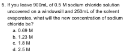 If you leave 900mL of 0.5 M sodium chloride solution
uncovered on a windowsill and 250mL of the solvent
evaporates, what will the new concentration of sodium
chloride be?
a. 0.69 M
b. 1.23 M
c. 1.8 M
d. 2.5 M