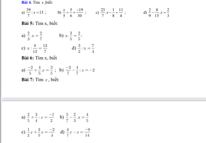 Tìm x ,biết: 
a)  39/7 :x=13 : b)  x/5 = 5/6 + (-19)/30 ; c)  23/7 x- 1/8 = 11/4 ; d)  2/9 - 8/15 · x= 2/3 
Bài 5: Tìm x, biết: 
a)  2/3 · x= 2/7  b) x. 3/5 = 2/5 ; 
c) x: 8/13 = 13/7  d)  3/2 :x= 7/4 
Bài 6: Tìm x, biết 
a)  (-2)/5 + 4/5 x= 3/5 ; b)  (-3)/7 - 4/7 :x=-2
Bài 7: Tìm ±, biết: 
a)  2/5 + 3/4 :x= (-1)/2  b)  5/7 - 2/3 · x= 4/5 
c)  1/2 x+ 3/5 x= (-2)/3  d)  4/7 x-x= (-9)/14 