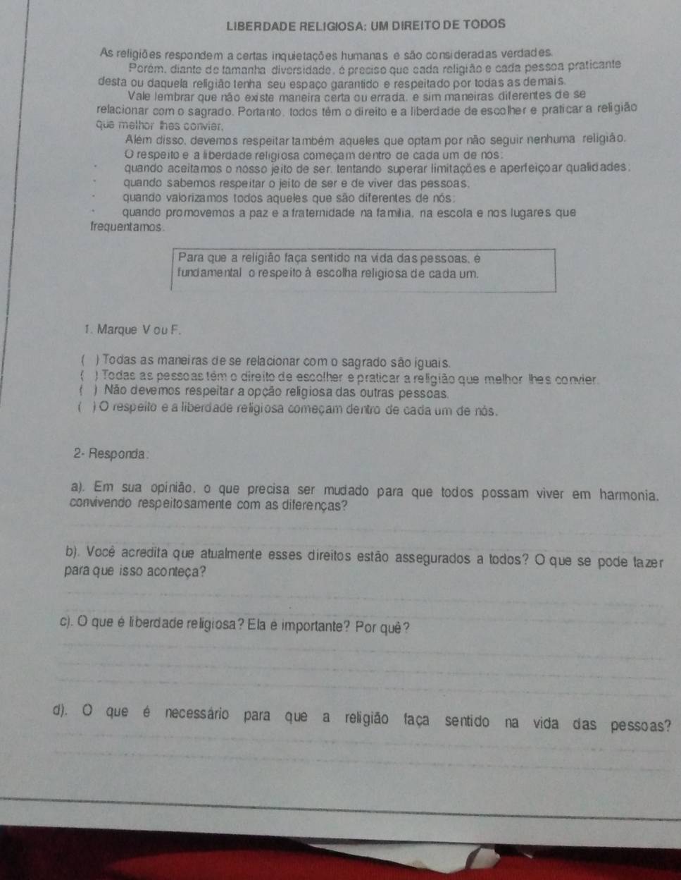 LIBERDADE RELIGIOSA: UM DIREITO DE TODOS
As religiões respondem a certas inquietações humanas e são consideradas verdades.
Porém, diante de lamanha diversidade, é presiso que sada religião e cada pessoa praticante
desta ou daquela religião tenha seu espaço garantido e respeitado por todas as demais
Vale lembrar que não existe maneira certa ou errada. e sim maneiras diferentes de se
relacionar como sagrado. Portanto, todos tém o direíto e a liberdade de escolher e praticar a religião
que methor thes convier.
Além disso, devemos respeitar também aqueles que optam por não seguir nenhuma religião.
O respeito e a liberdade religiosa começam dentro de cada um de nos:
quando aceitamos o nosso jeito de ser. tentando superar limitações e aperfeiçoar qualidades:
quando sabemos respeitar o jeito de ser e de viver das pessoas.
quando valorizamos todos aqueles que são diferentes de nós:
quando promovemos a paze a fraternidade na família, na escola e nos lugares que
frequent amos .
Para que a religião faça sentido na vida das pessoas, é
fund amental o respeito à escolha religio sa de cada um.
1. Marque V ou F.
 ) Todas as maneiras de se relacionar com o sagrado são iguais.
) Todas as pessoas têm o direito de escolher e praticar a religião que melhor lhes convier.
f ) Não devemos respeitar a opção religiosa das outras pessoas.
 ) O respeito e a liberdade religiosa começam dentro de cada um de nós.
2- Responda
a). Em sua opinião, o que precisa ser mudado para que todos possam viver em harmonia.
convivendo respeito samente com as diferenças?
_
_
_
_
b). Você acredita que atualmente esses direitos estão assegurados a todos? O que se pode lazer
para que isso aconteça?
_
_
c). O queéliberdade religiosa? Ela è importante? Por quê?_
_
_
_
_
_
d). O que é necessário para que a religião faça sentido na vida das pessoas?
_
_