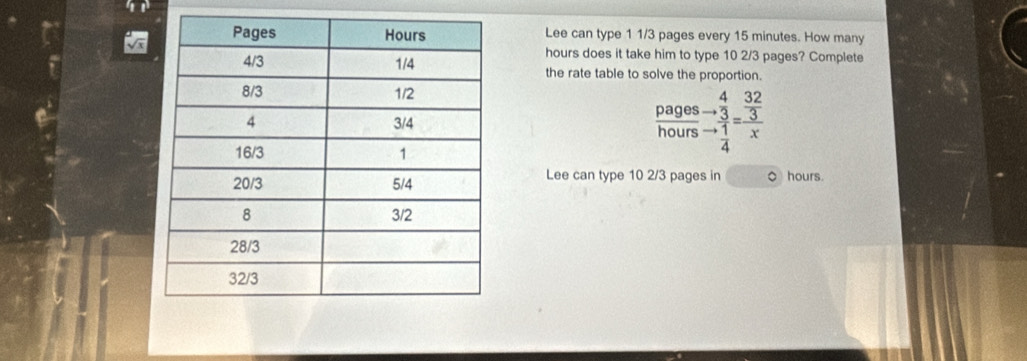 Lee can type 1 1/3 pages every 15 minutes. How many
hours does it take him to type 10 2/3 pages? Complete 
the rate table to solve the proportion. 
pages 
hours beginarrayr 432 -3 hline 4frac 32=frac  32/3 x
Lee can type 10 2/3 pages in O hours.