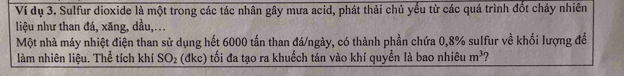 Ví dụ 3. Sulfur dioxide là một trong các tác nhân gây mưa acid, phát thải chủ yếu từ các quá trình đốt cháy nhiên 
liệu như than đá, xăng, dầu,.. 
Một nhà máy nhiệt điện than sử dụng hết 6000 tấn than đá/ngày, có thành phần chứa 0,8% sulfur về khối lượng để 
làm nhiên liệu. Thể tích khí SO_2 (đkc) tối đa tạo ra khuếch tán vào khí quyền là bao nhiêu m^3 2