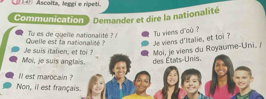 147 Ascolta, leggi e ripeti. 
Communication Demander et dire la nationalité 
Tu es de quelle nationalité ? / 
Tu viens d'où ? 
Quelle est ta nationalité ? 
Je viens d'Italie, et toi ? 
Je suis italien, et toi ? 
Moi, je viens du Royaume-Uni. / 
Moi, je suis anglais. 
des États-Unis. 
Il est marocain ? 
Non, il est français.