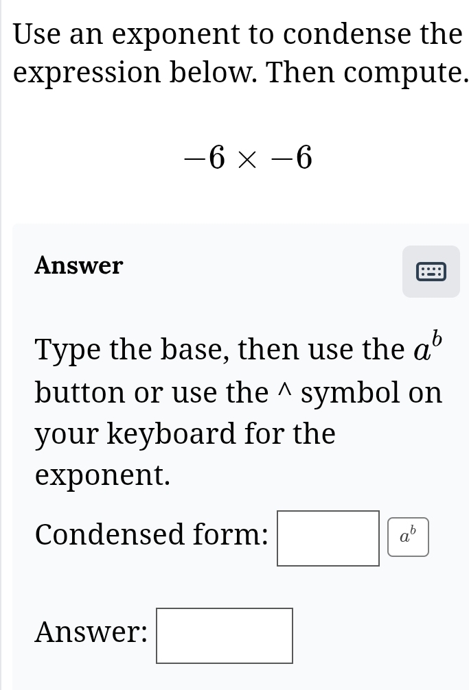 Use an exponent to condense the 
expression below. Then compute.
-6* -6
Answer 
Type the base, then use the a^b
button or use the^(symbol on 
your keyboard for the 
exponent.
a^b)
Condensed form: □ C
Answer: □