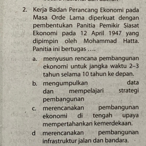 Kerja Badan Perancang Ekonomi pada
Masa Orde Lama diperkuat dengan
pembentukan Panitia Pemikir Siasat
Ekonomi pada 12 April 1947 yang
dipimpin oleh Mohammad Hatta.
Panitia ini bertugas ....
a. menyusun rencana pembangunan
ekonomi untuk jangka waktu 2-3
tahun selama 10 tahun ke depan.
b. mengumpulkan data
dan mempelajari strategi
pembangunan
c. merencanakan pembangunan
ekonomi di tengah upaya
mempertahankan kemerdekaan.
d merencanakan pembangunan
infrastruktur jalan dan bandara.