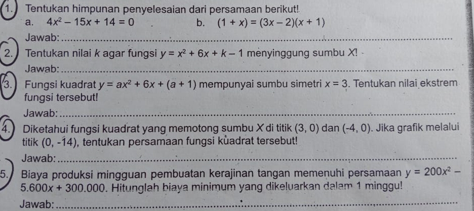 Tentukan himpunan penyelesaian dari persamaan berikut! 
a. 4x^2-15x+14=0 b. (1+x)=(3x-2)(x+1)
Jawab:_ 
2. Tentukan nilai k agar fungsi y=x^2+6x+k-1 mėnyinggung sumbu X! 
Jawab:_ 
3. Fungsi kuadrat y=ax^2+6x+(a+1) mempunyai sumbu simetri x=3. Tentukan nilai ekstrem 
fungsi tersebut! 
Jawab:_ 
4. Diketahui fungsi kuadrat yang memotong sumbu X di titik (3,0) dan (-4,0). Jika grafik melalui 
titik (0,-14) , tentukan persamaan fungsi kuadrat tersebut! 
Jawab:_ 
5. Biaya produksi mingguan pembuatan kerajinan tangan memenuhi persamaan y=200x^2-
5.600x+300.000. Hitunglah biaya minimum yang dikeluarkan dalam 1 minggu! 
Jawab: 
_