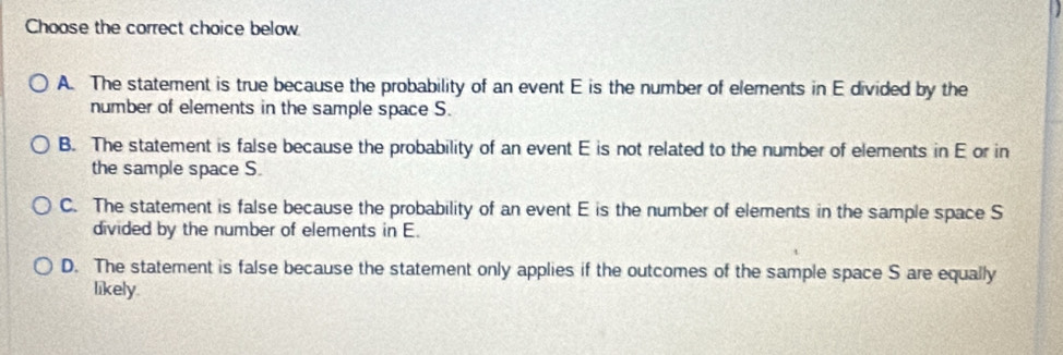 Choose the correct choice below
A. The statement is true because the probability of an event E is the number of elements in E divided by the
number of elements in the sample space S.
B. The statement is false because the probability of an event E is not related to the number of elements in E or in
the sample space S.
C. The statement is false because the probability of an event E is the number of elements in the sample space S
divided by the number of elements in E.
D. The statement is false because the statement only applies if the outcomes of the sample space S are equally
likely