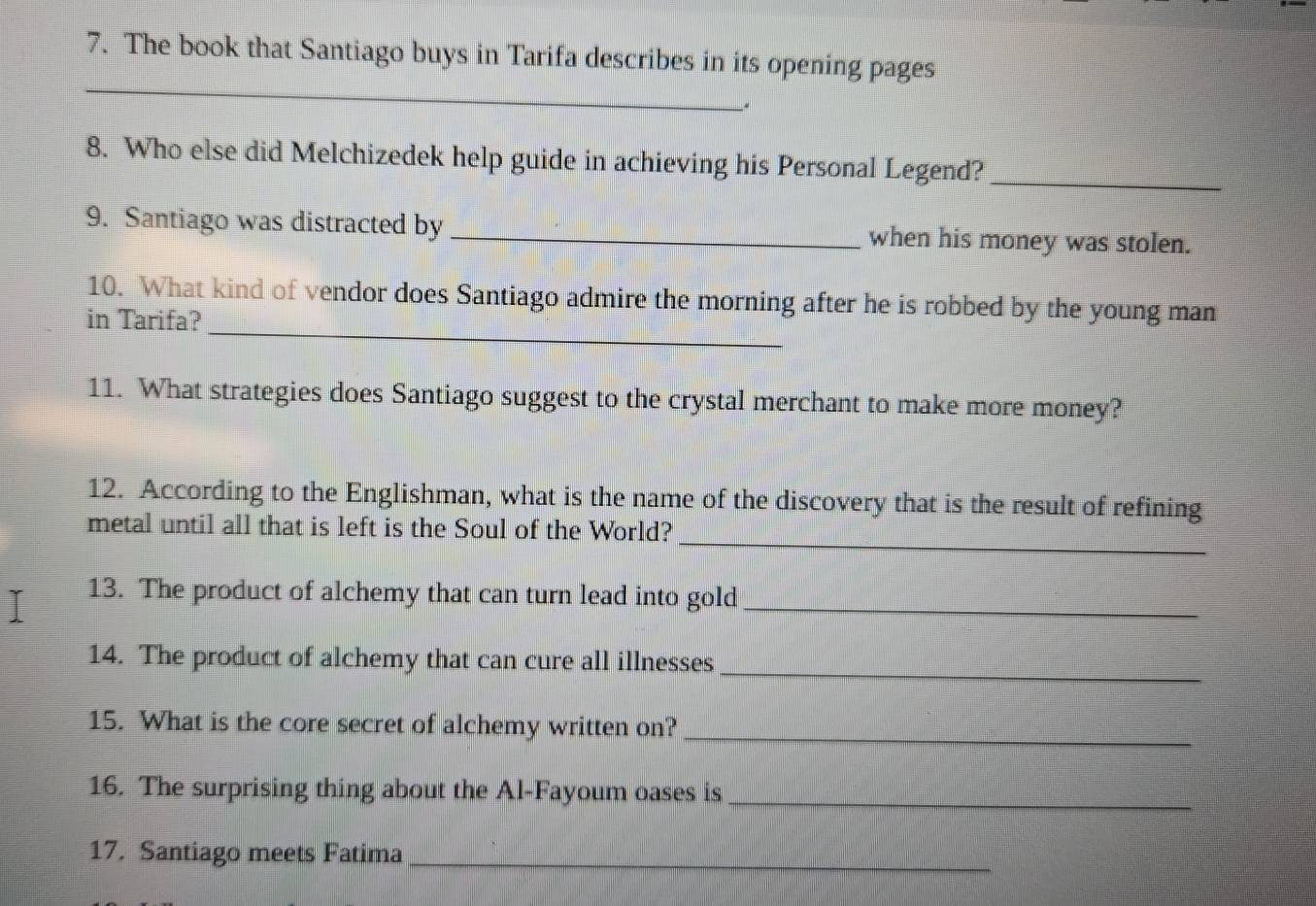 The book that Santiago buys in Tarifa describes in its opening pages 
_ 
8. Who else did Melchizedek help guide in achieving his Personal Legend?_ 
9. Santiago was distracted by _when his money was stolen. 
_ 
10. What kind of vendor does Santiago admire the morning after he is robbed by the young man 
in Tarifa? 
11. What strategies does Santiago suggest to the crystal merchant to make more money? 
12. According to the Englishman, what is the name of the discovery that is the result of refining 
_ 
metal until all that is left is the Soul of the World? 
13. The product of alchemy that can turn lead into gold_ 
14. The product of alchemy that can cure all illnesses_ 
15. What is the core secret of alchemy written on? 
_ 
16. The surprising thing about the Al-Fayoum oases is_ 
17. Santiago meets Fatima_