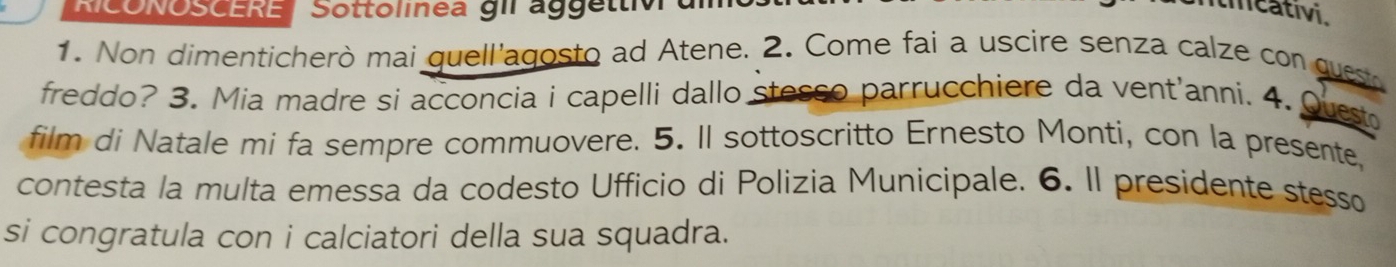 RICONOSCERE Sottolinea gIl aggettiv 
tmeativi. 
1. Non dimenticherò mai quell'agosto ad Atene. 2. Come fai a uscire senza calze con quest 
freddo? 3. Mia madre si acconcia i capelli dallo stesso parrucchiere da vent'anni. 4. Quet 
film di Natale mi fa sempre commuovere. 5. Il sottoscritto Ernesto Monti, con la presente, 
contesta la multa emessa da codesto Ufficio di Polizia Municipale. 6. Il presidente stesso 
si congratula con i calciatori della sua squadra.