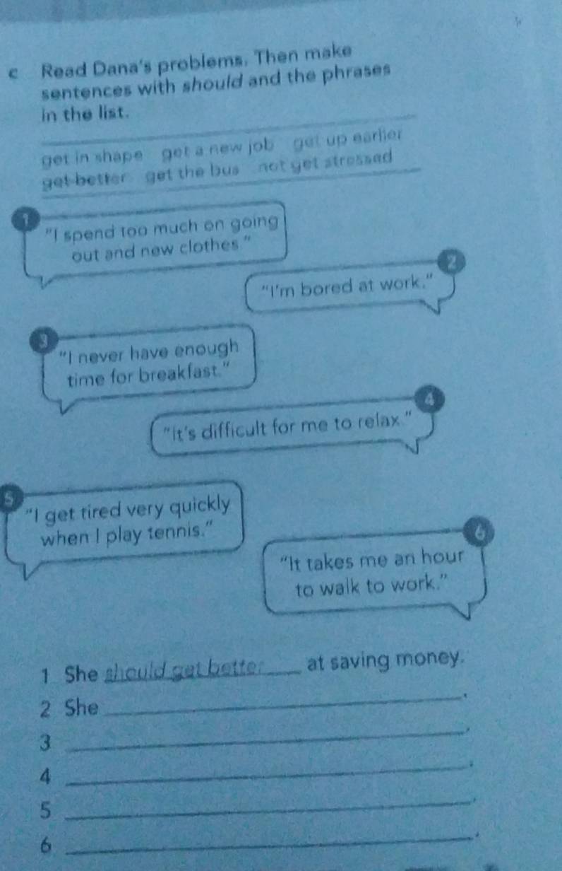 Read Dana's problems. Then make 
sentences with should and the phrases 
in the list. 
get in shape - get a new job get up earlier 
get better , get the bus , not get stressed 
1 
"I spend too much on going 
out and new clothes." 
2 
"I'm bored at work." 
3 
“I never have enough 
time for breakfast." 
"it's difficult for me to relax." 
"I get tired very quickly 
when I play tennis." 6 
“It takes me an hour
to walk to work.” 
1 She should get bette ._ at saving money. 
2 She 
_ 
3 
_ 
4 
_ 
_5 
. 
6 
_.