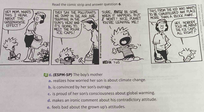 Red answer question 6.
6. (ESPM-SP) The boy's mother
as realizes how worried her son is about climate change.
b. is convinced by her son's outrage.
c is proud of her son’s consciousness about global warming.
d. makes an ironic comment about his contradictory attitude.
e. feels bad about the grown up’s attitudes.