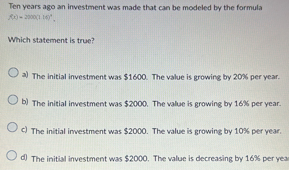 Ten years ago an investment was made that can be modeled by the formula
f(x)=2000(1.16)^x. 
Which statement is true?
a) The initial investment was $1600. The value is growing by 20% per year.
b) The initial investment was $2000. The value is growing by 16% per year.
c) The initial investment was $2000. The value is growing by 10% per year.
d) The initial investment was $2000. The value is decreasing by 16% per yea